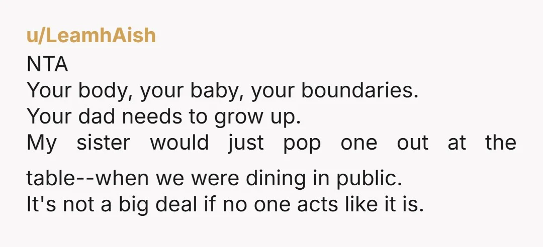 u/LeamhAish NTA Your body, your baby, your boundaries. Your dad needs to grow up. My sister would just pop one out at the table--when we were dining in public. It's...