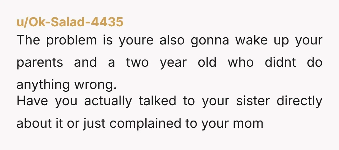 u/Ok-Salad-4435 The problem is youre also gonna wake up your parents and a two year old who didnt do anything wrong. Have you actually talked to your sister directly about...