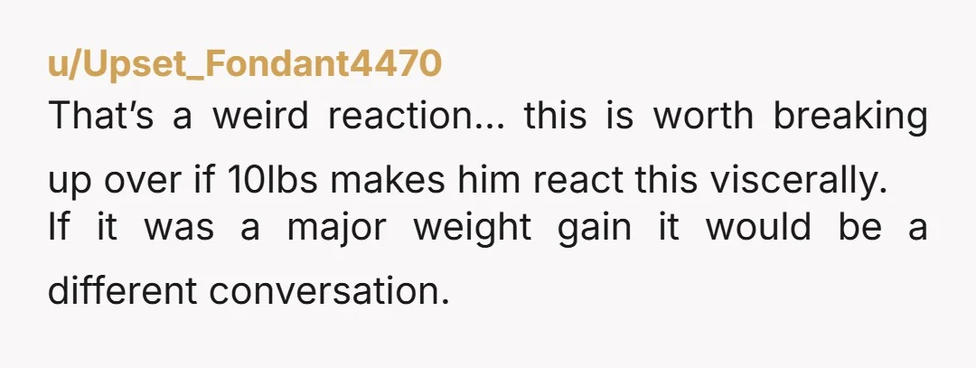u/Upset_Fondant4470 That’s a weird reaction… this is worth breaking up over if 10lbs makes him react this viscerally. If it was a major weight gain it would be a different...