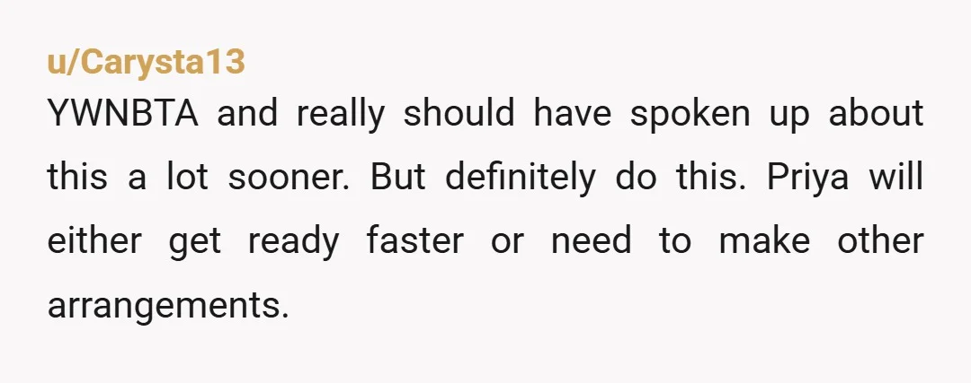 u/Carysta13
YWNBTA and really should have spoken up about this a lot sooner. But definitely do this. Priya will either get ready faster or need to make other arrangements.