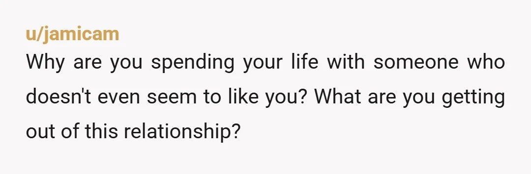 u/jamicam
Why are you spending your life with someone who doesn't even seem to like you? What are you getting out of this relationship?