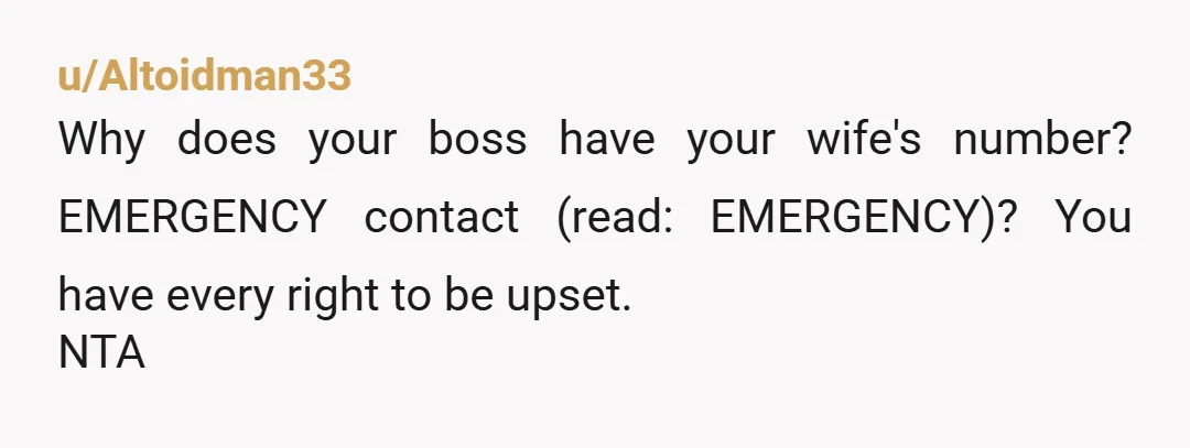 u/Altoidman33
Why does your boss have your wife's number? EMERGENCY contact (read: EMERGENCY)? You have every right to be upset.
NTA