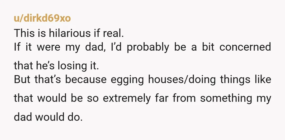 u/dirkd69xo This is hilarious if real. If it were my dad, I’d probably be a bit concerned that he’s losing it. But that’s because egging houses/doing things like that would...