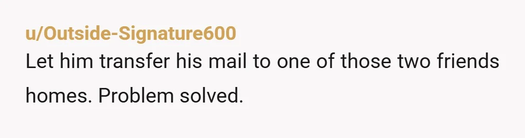 u/Outside-Signature600
Let him transfer his mail to one of those two friends homes. Problem solved.