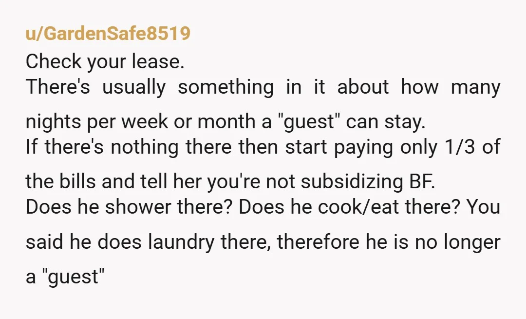 u/GardenSafe8519 Check your lease. There's usually something in it about how many nights per week or month a "guest" can stay. If there's nothing there then start paying only 1/3...