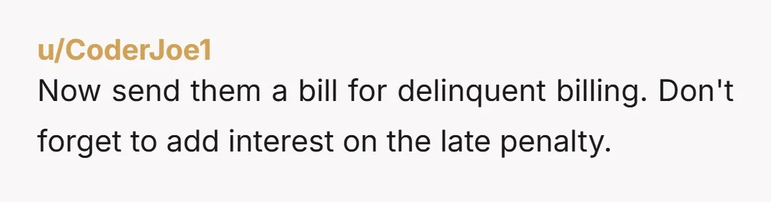 u/CoderJoe1
Now send them a bill for delinquent billing. Don't forget to add interest on the late penalty.