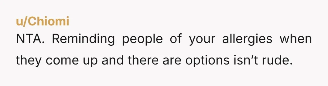 u/Chiomi
NTA. Reminding people of your allergies when they come up and there are options isn’t rude.