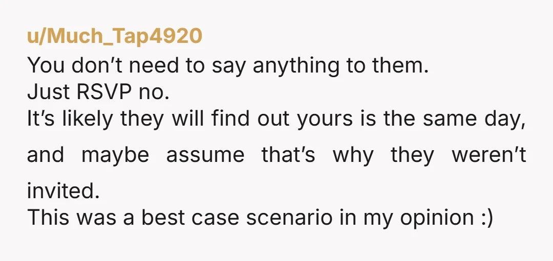 u/Much_Tap4920 You don’t need to say anything to them. Just RSVP no. It’s likely they will find out yours is the same day, and maybe assume that’s why they weren’t...