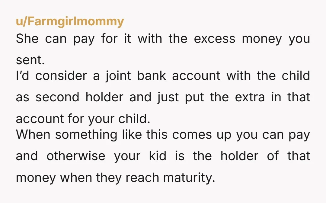 u/Farmgirlmommy She can pay for it with the excess money you sent. I’d consider a joint bank account with the child as second holder and just put the extra in...