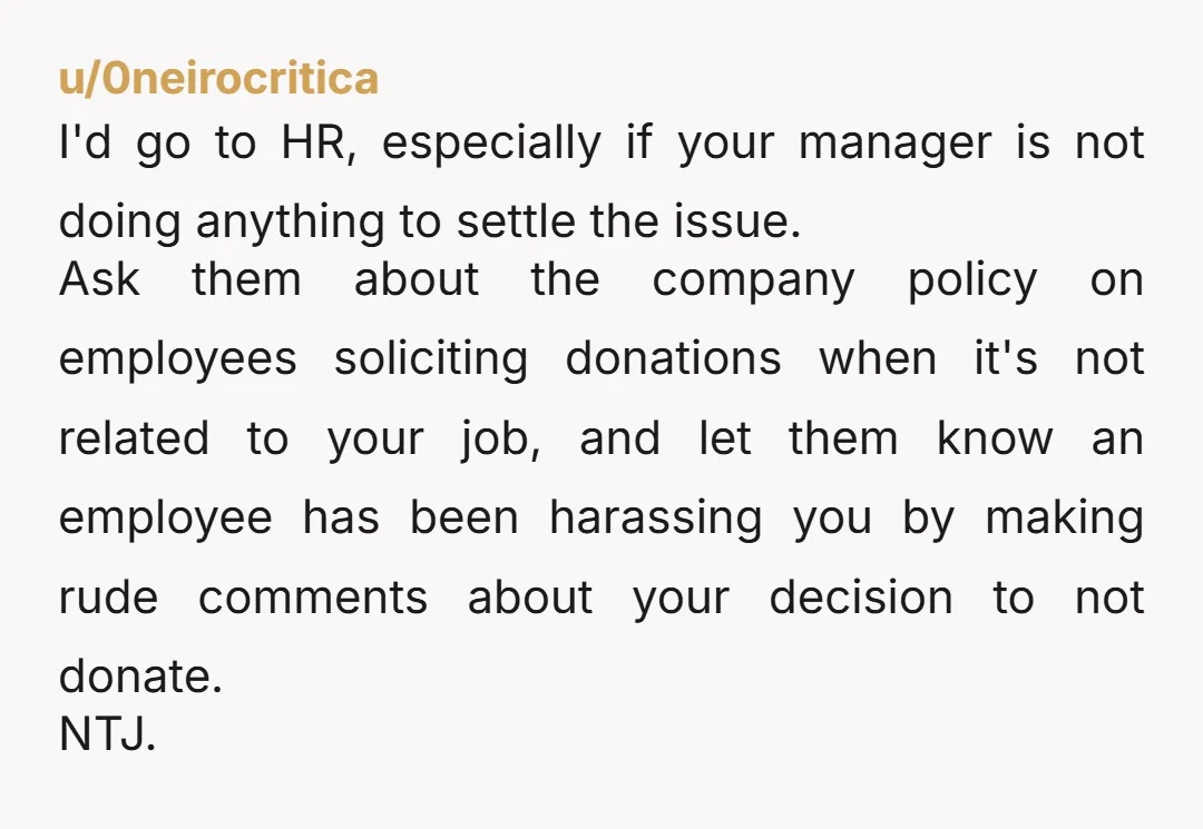 u/0neirocritica I'd go to HR, especially if your manager is not doing anything to settle the issue. Ask them about the company policy on employees soliciting donations when it's not...