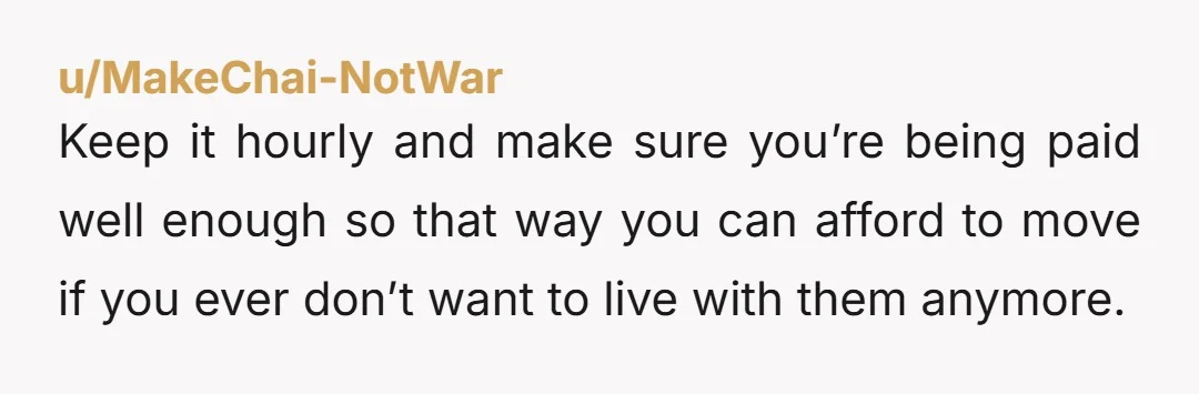 u/MakeChai-NotWar
Keep it hourly and make sure you’re being paid well enough so that way you can afford to move if you ever don’t want to live with them anymore.