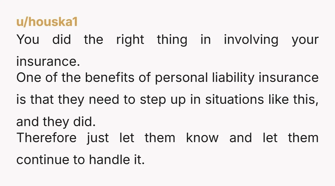 u/houska1 You did the right thing in involving your insurance. One of the benefits of personal liability insurance is that they need to step up in situations like this, and...