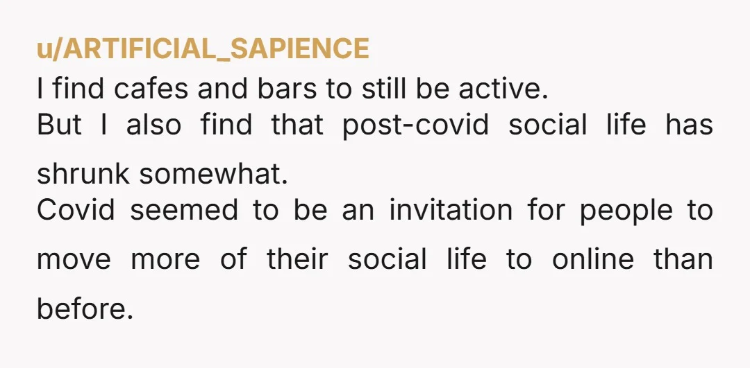 u/ARTIFICIAL_SAPIENCE I find cafes and bars to still be active. But I also find that post-covid social life has shrunk somewhat. Covid seemed to be an invitation for people to...