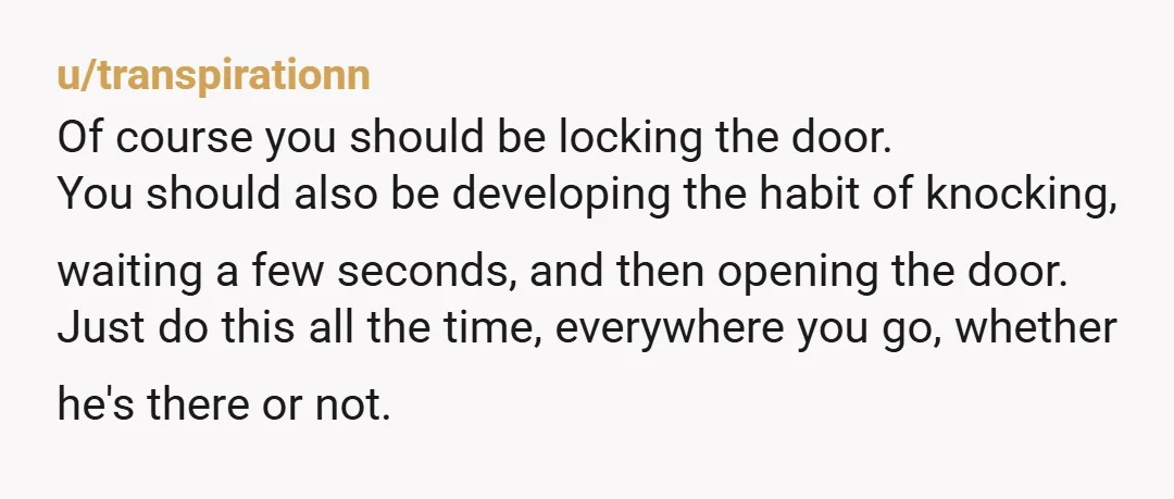 u/transpirationn Of course you should be locking the door. You should also be developing the habit of knocking, waiting a few seconds, and then opening the door. Just do this...