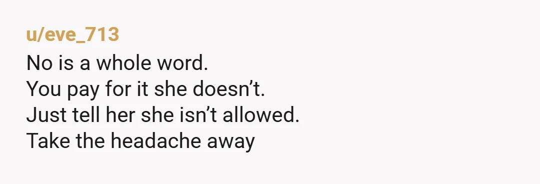 u/eve_713
No is a whole word.
You pay for it she doesn’t.
Just tell her she isn’t allowed.
Take the headache away