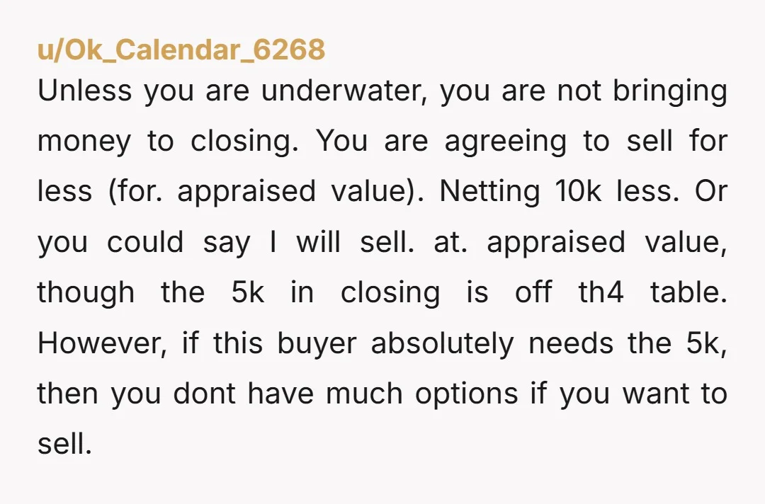 u/Ok_Calendar_6268 Unless you are underwater, you are not bringing money to closing. You are agreeing to sell for less (for.appraised value). Netting 10k less. Or you could say I will...