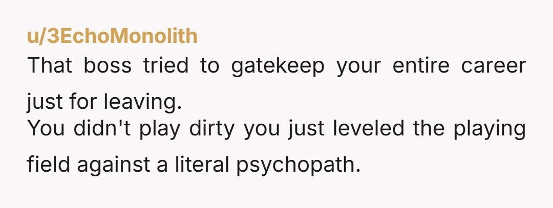 u/3EchoMonolith
That boss tried to gatekeep your entire career just for leaving.
You didn't play dirty you just leveled the playing field against a literal psychopath.