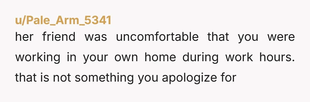 u/Pale_Arm_5341
her friend was uncomfortable that you were working in your own home during work hours. that is not something you apologize for