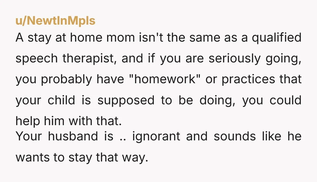 u/NewtInMpls A stay at home mom isn't the same as a qualified speech therapist, and if you are seriously going, you probably have "homework" or practices that your child is...