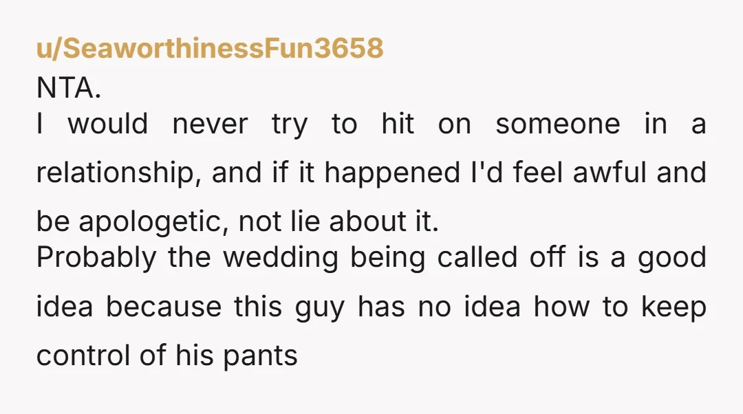 u/SeaworthinessFun3658 NTA. I would never try to hit on someone in a relationship, and if it happened I'd feel awful and be apologetic, not lie about it. Probably the wedding...