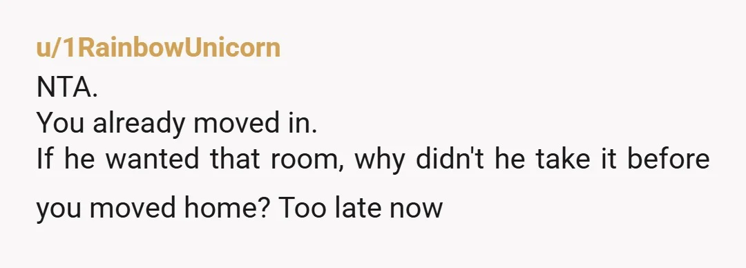 u/1RainbowUnicorn NTA. You already moved in. If he wanted that room, why didn't he take it before you moved home? Too late now