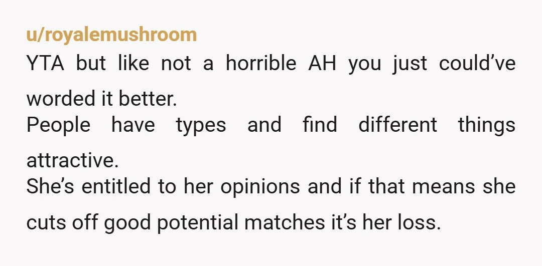 u/royalemushroom YTA but like not a horrible AH you just could’ve worded it better. People have types and find different things attractive. She’s entitled to her opinions and if that...