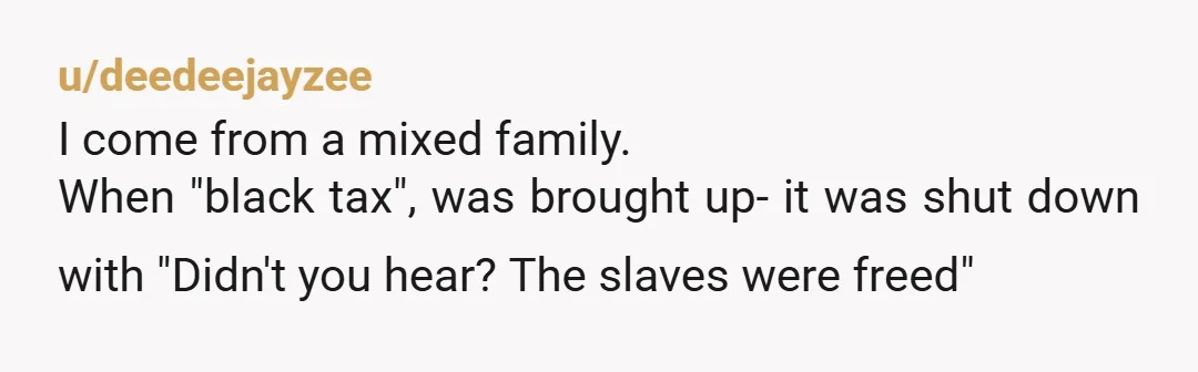 u/deedeejayzee
I come from a mixed family.
When "black tax", was brought up- it was shut down with "Didn't you hear? The slaves were freed"