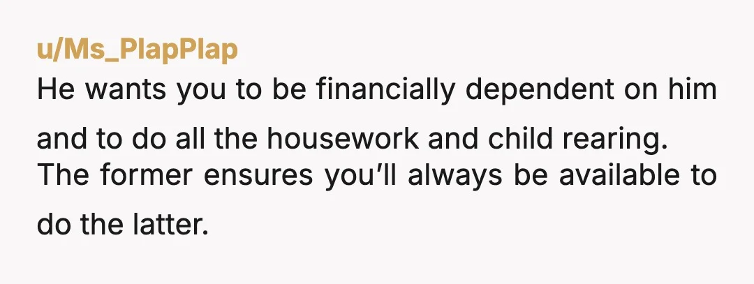 u/Ms_PlapPlap
He wants you to be financially dependent on him and to do all the housework and child rearing.
The former ensures you’ll always be available to do the latter.