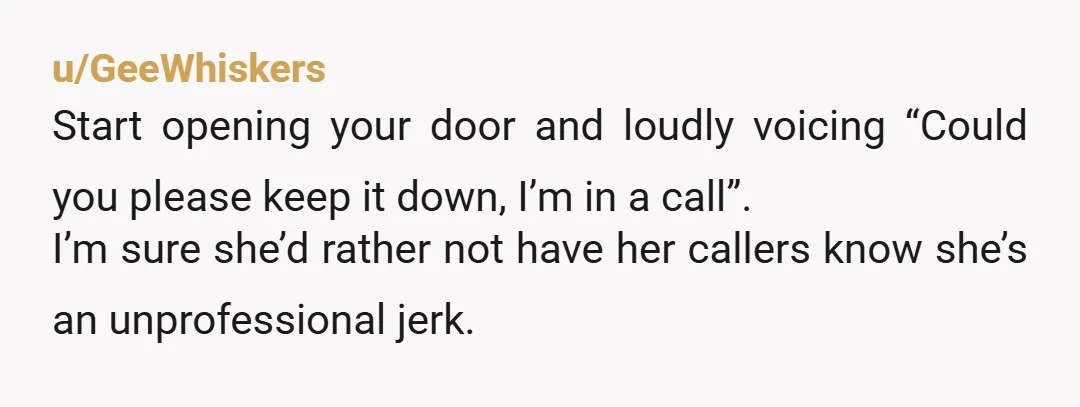 u/GeeWhiskers Start opening your door and loudly voicing “Could you please keep it down, I’m in a call”. I’m sure she’d rather not have her callers know she’s an unprofessional...
