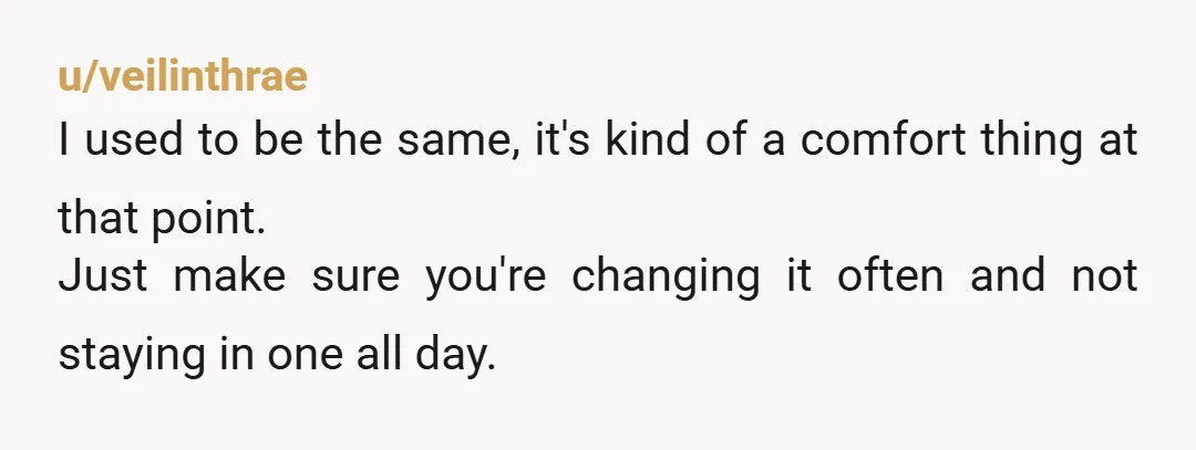 u/veilinthrae
I used to be the same, it's kind of a comfort thing at that point.
Just make sure you're changing it often and not staying in one all day.