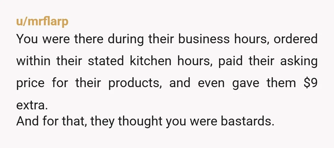 u/mrflarp You were there during their business hours, ordered within their stated kitchen hours, paid their asking price for their products, and even gave them $9 extra. And for that,...