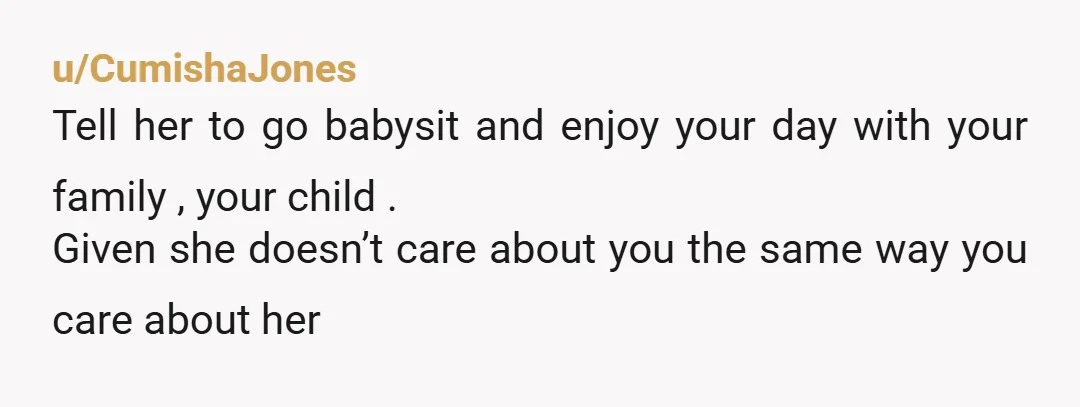 u/CumishaJones
Tell her to go babysit and enjoy your day with your family , your child .
Given she doesn’t care about you the same way you care about her