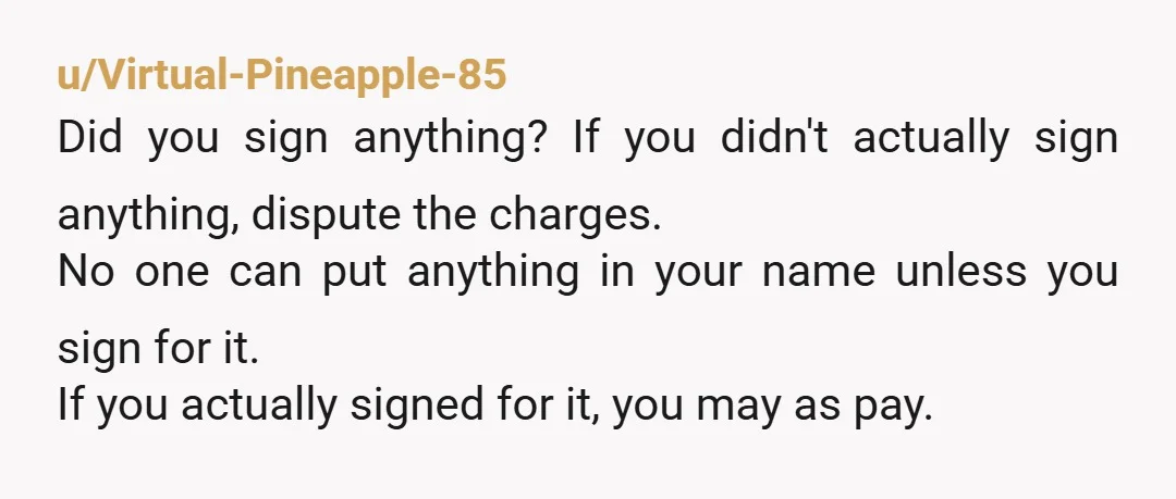 u/Virtual-Pineapple-85 Did you sign anything? If you didn't actually sign anything, dispute the charges. No one can put anything in your name unless you sign for it. If you actually...