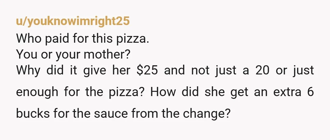 u/youknowimright25 Who paid for this pizza. You or your mother?    Why did it give her $25 and not just a 20 or just enough for the pizza?  How did...