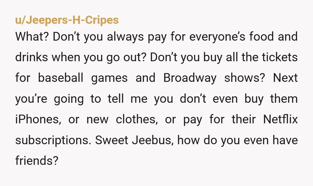 u/Jeepers-H-Cripes What? Don’t you always pay for everyone’s food and drinks when you go out? Don’t you buy all the tickets for baseball games and Broadway shows? Next you’re going...