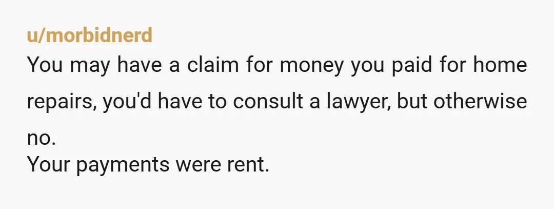 u/morbidnerd You may have a claim for money you paid for home repairs, you'd have to consult a lawyer, but otherwise no. Your payments were rent.