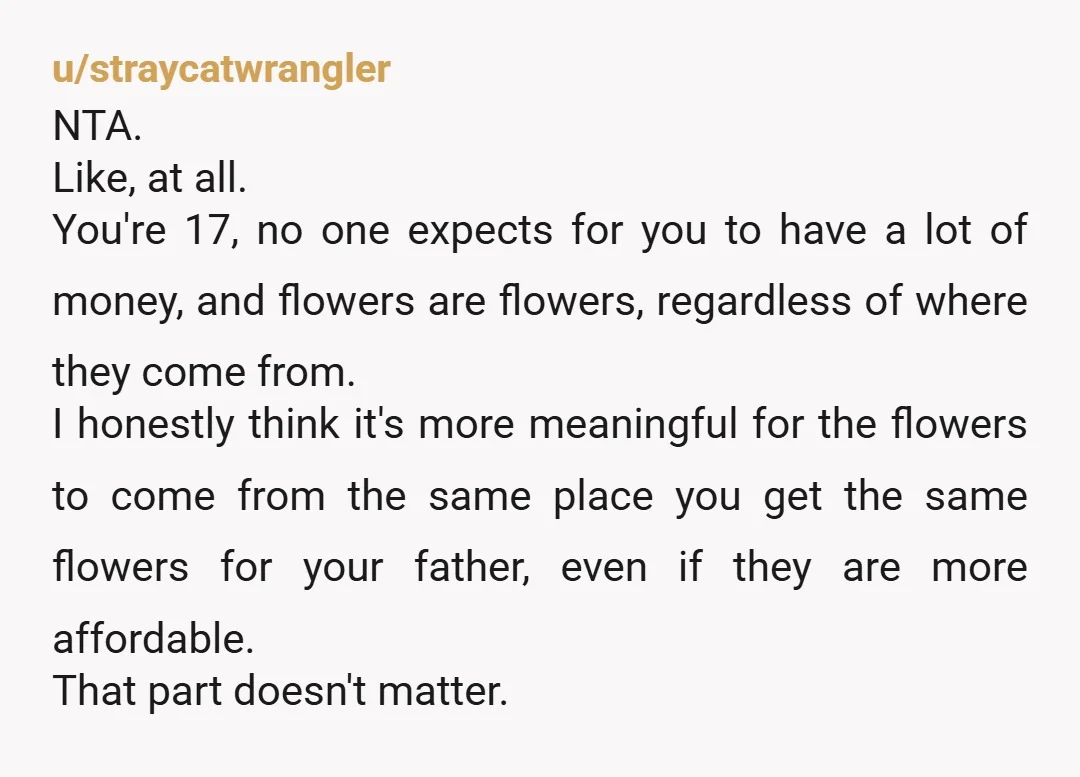 u/straycatwrangler NTA. Like, at all. You're 17, no one expects for you to have a lot of money, and flowers are flowers, regardless of where they come from. I honestly...