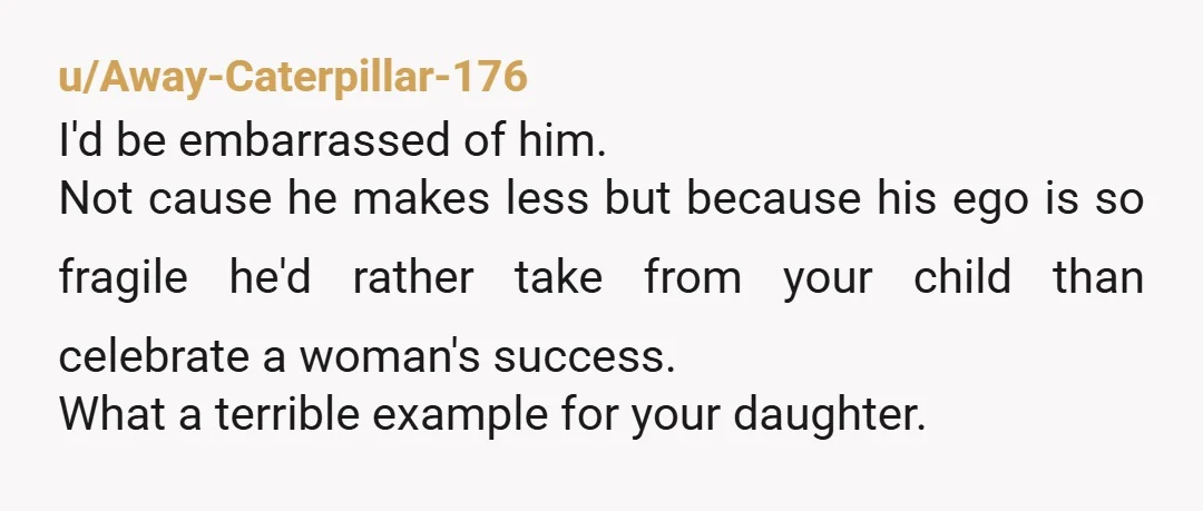 u/Away-Caterpillar-176 I'd be embarrassed of him. Not cause he makes less but because his ego is so fragile he'd rather take from your child than celebrate a woman's success. What...