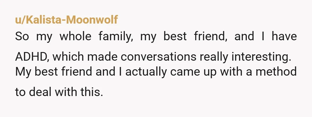 u/Kalista-Moonwolf So my whole family, my best friend, and I have ADHD, which made conversations really interesting. My best friend and I actually came up with a method to deal...