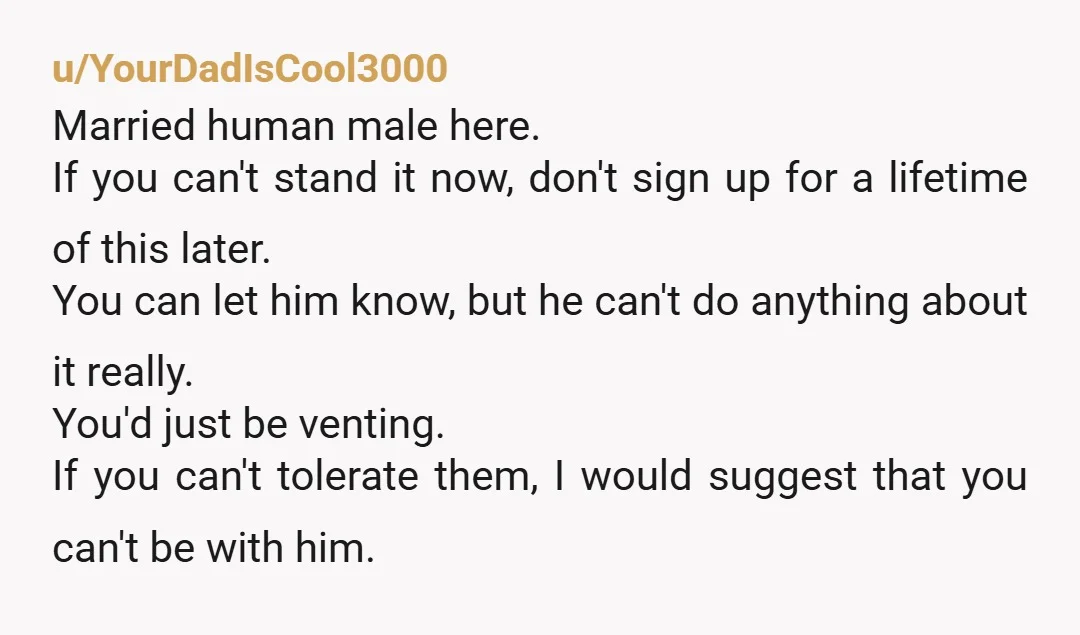 u/YourDadIsCool3000 Married human male here. If you can't stand it now, don't sign up for a lifetime of this later. You can let him know, but he can't do anything...