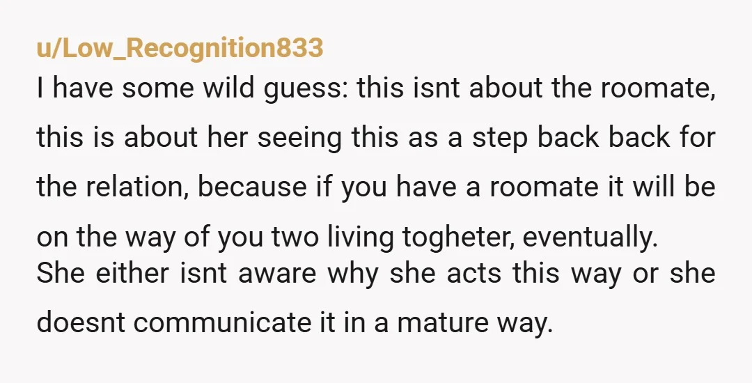 u/Low_Recognition833 I have some wild guess: this isnt about the roomate, this is about her seeing this as a step back back for the relation, because if you have a...