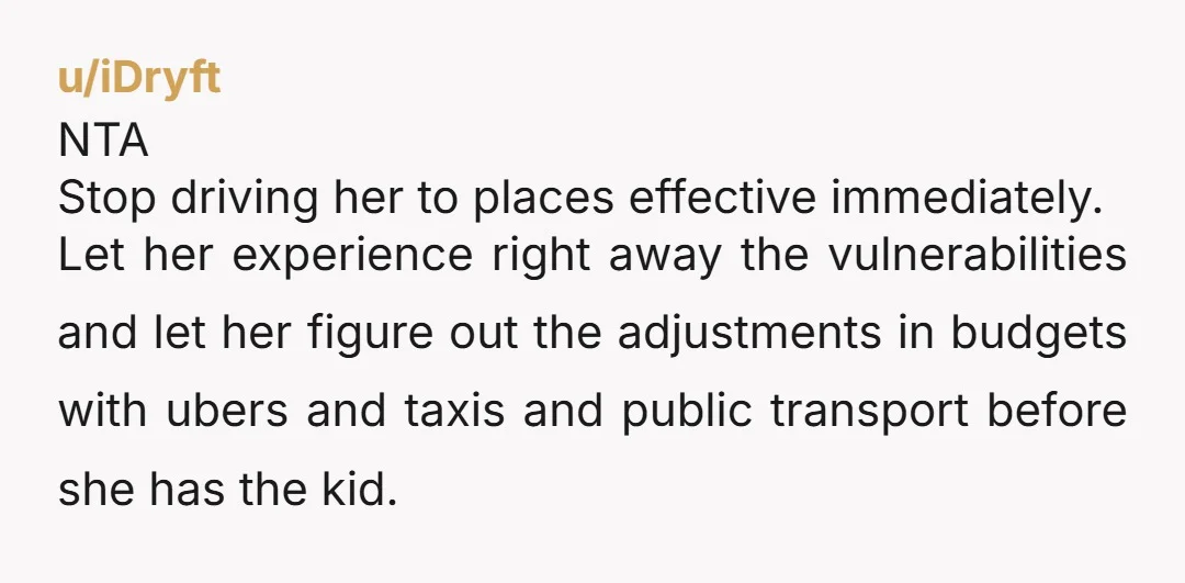 u/iDryft NTA Stop driving her to places effective immediately. Let her experience right away the vulnerabilities and let her figure out the adjustments in budgets with ubers and taxis and...