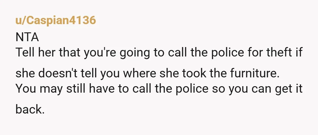 u/Caspian4136 NTA Tell her that you're going to call the police for theft if she doesn't tell you where she took the furniture. You may still have to call the...