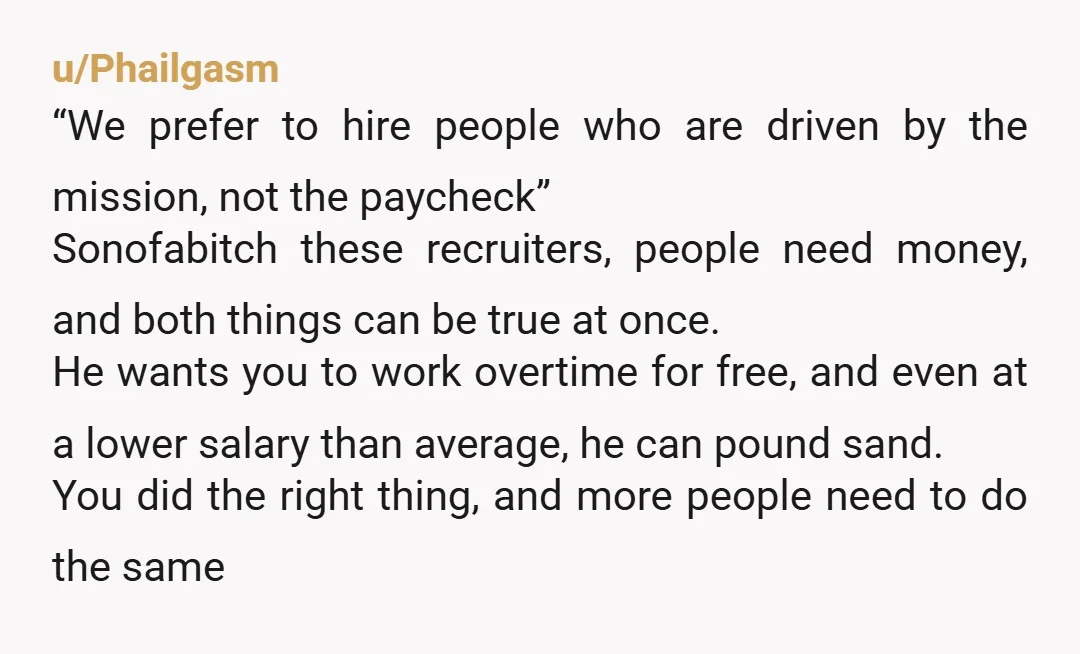 u/Phailgasm “We prefer to hire people who are driven by the mission, not the paycheck” Sonofabitch these recruiters, people need money, and both things can be true at once. He...