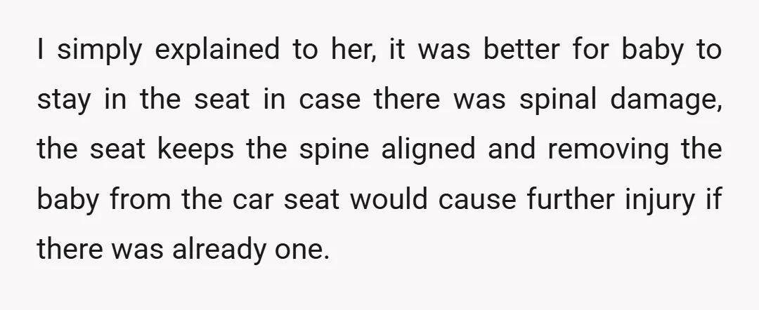 I simply explained to her, it was better for baby to stay in the seat in case there was spinal damage, the seat keeps the spine aligned and removing the...