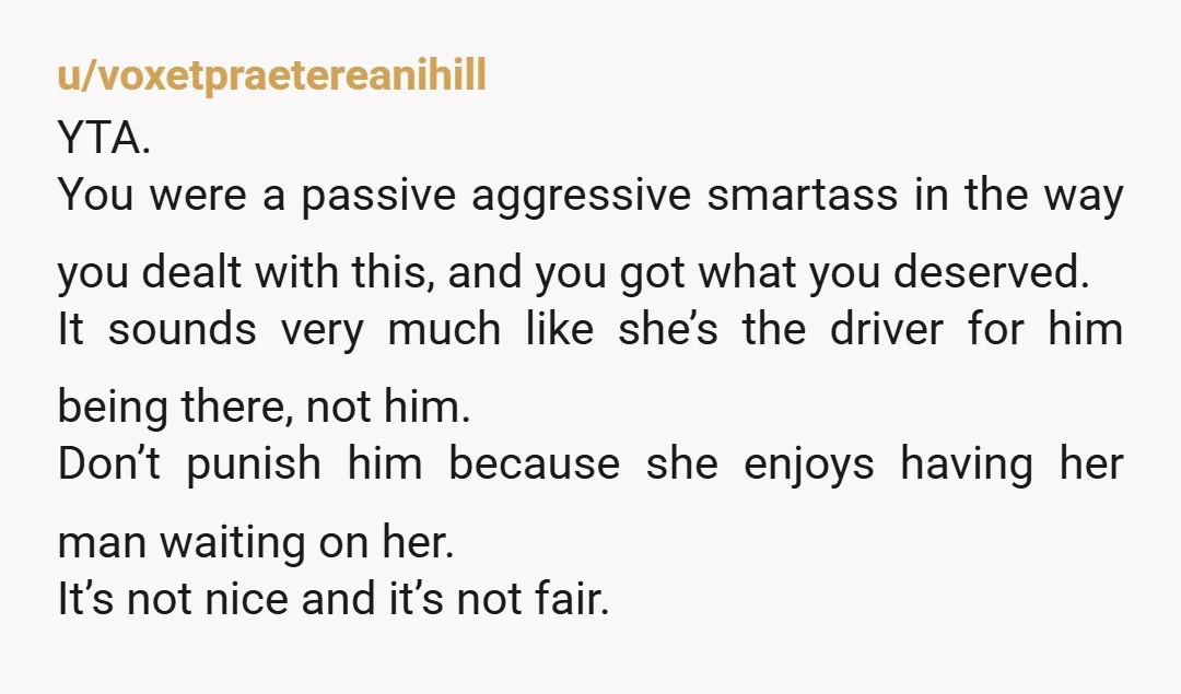 u/voxetpraetereanihill YTA. You were a passive aggressive smartass in the way you dealt with this, and you got what you deserved. It sounds very much like she’s the driver for...