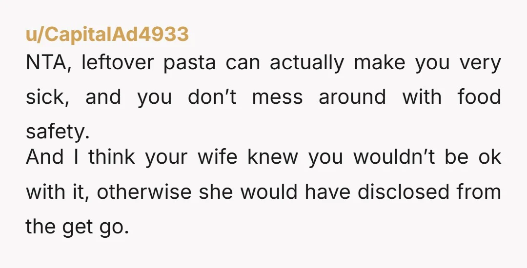 u/CapitalAd4933 NTA, leftover pasta can actually make you very sick, and you don’t mess around with food safety. And I think your wife knew you wouldn’t be ok with it,...