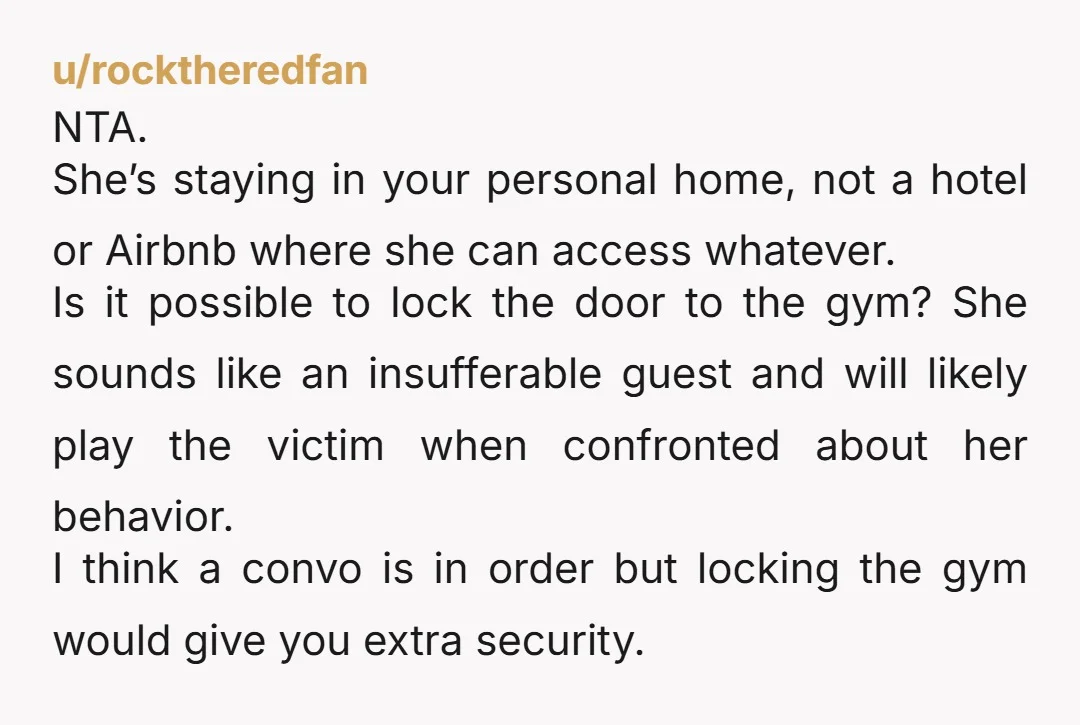 u/rocktheredfan NTA. She’s staying in your personal home, not a hotel or Airbnb where she can access whatever. Is it possible to lock the door to the gym? She sounds...