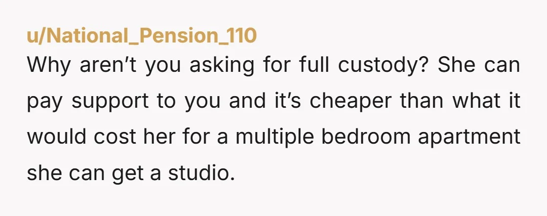 u/National_Pension_110 Why aren’t you asking for full custody? She can pay support to you and it’s cheaper than what it would cost her for a multiple bedroom apartment she can...