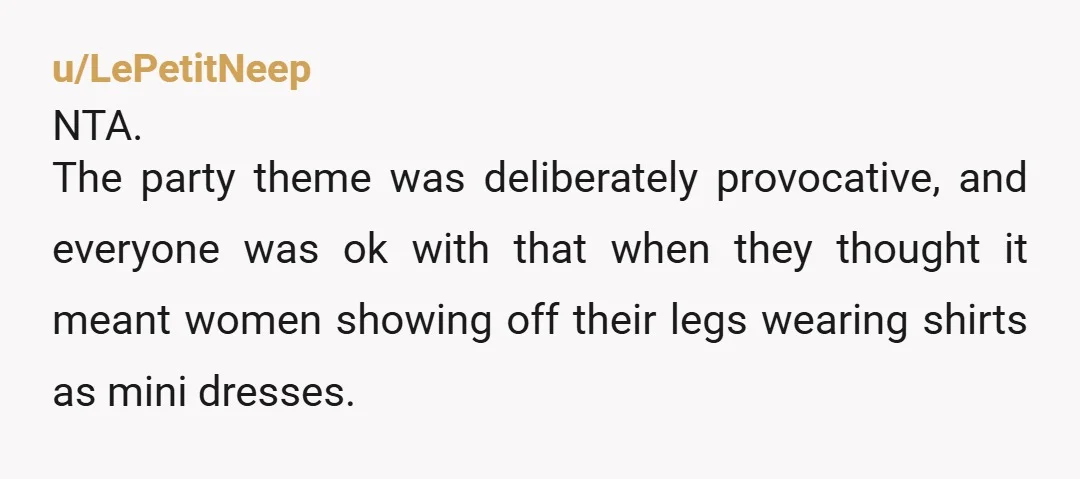 u/LePetitNeep
NTA.
The party theme was deliberately provocative, and everyone was ok with that when they thought it meant women showing off their legs wearing shirts as mini dresses.